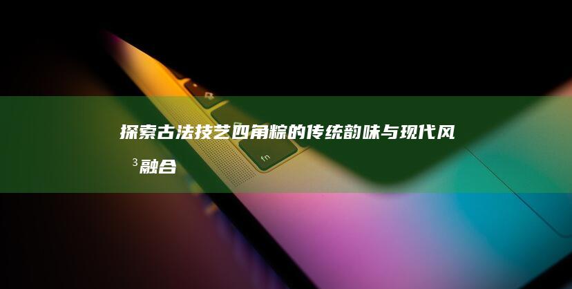 探索古法技艺：四角粽的传统韵味与现代风味融合